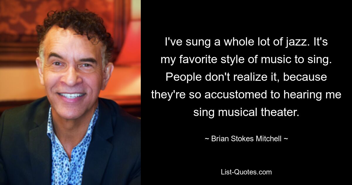 I've sung a whole lot of jazz. It's my favorite style of music to sing. People don't realize it, because they're so accustomed to hearing me sing musical theater. — © Brian Stokes Mitchell