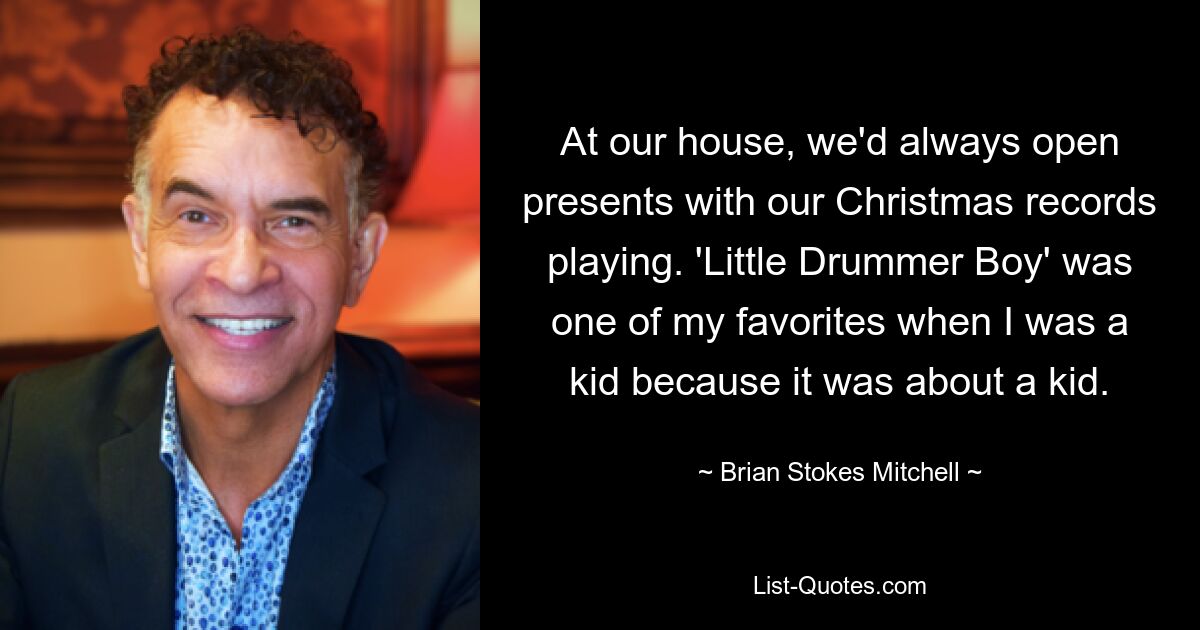 At our house, we'd always open presents with our Christmas records playing. 'Little Drummer Boy' was one of my favorites when I was a kid because it was about a kid. — © Brian Stokes Mitchell