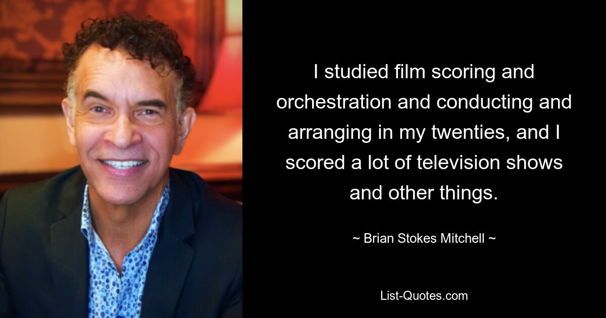 I studied film scoring and orchestration and conducting and arranging in my twenties, and I scored a lot of television shows and other things. — © Brian Stokes Mitchell