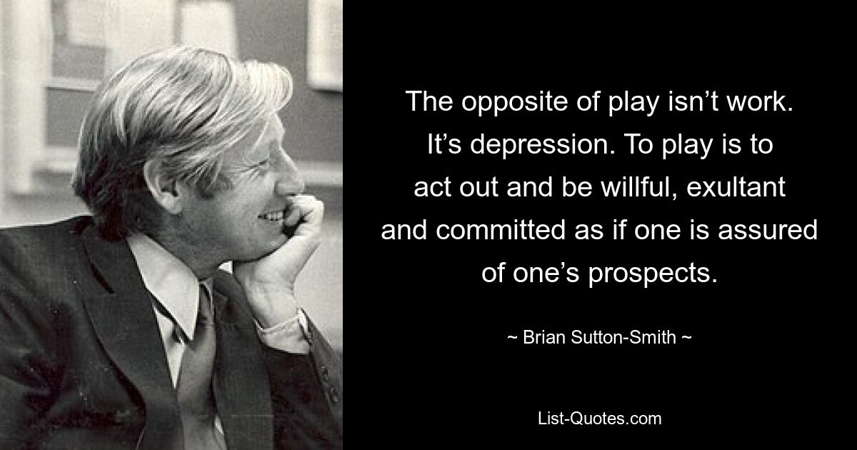 The opposite of play isn’t work. It’s depression. To play is to act out and be willful, exultant and committed as if one is assured of one’s prospects. — © Brian Sutton-Smith