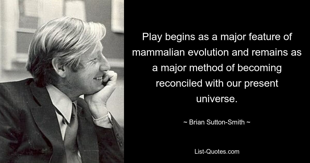 Play begins as a major feature of mammalian evolution and remains as a major method of becoming reconciled with our present universe. — © Brian Sutton-Smith