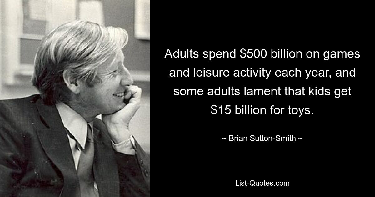 Adults spend $500 billion on games and leisure activity each year, and some adults lament that kids get $15 billion for toys. — © Brian Sutton-Smith