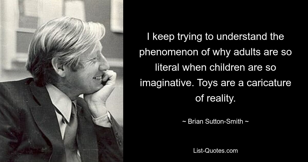 I keep trying to understand the phenomenon of why adults are so literal when children are so imaginative. Toys are a caricature of reality. — © Brian Sutton-Smith