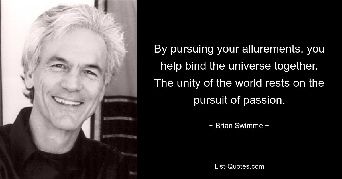 By pursuing your allurements, you help bind the universe together. The unity of the world rests on the pursuit of passion. — © Brian Swimme