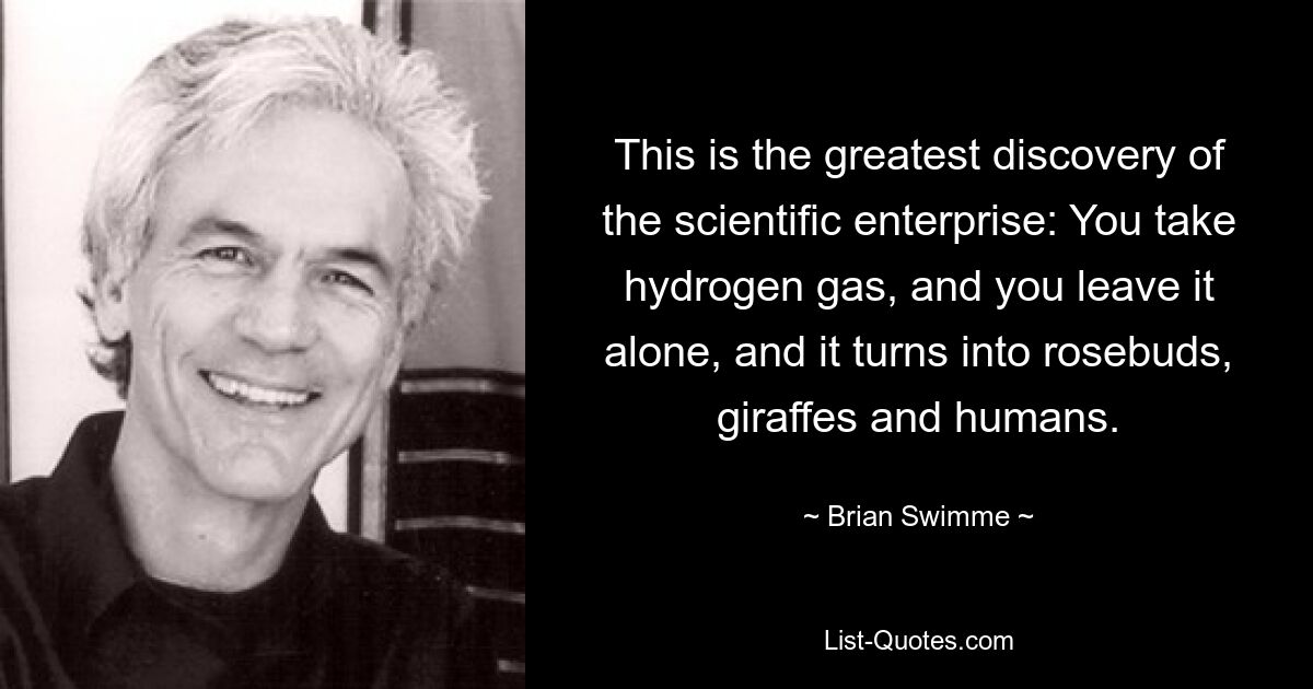 This is the greatest discovery of the scientific enterprise: You take hydrogen gas, and you leave it alone, and it turns into rosebuds, giraffes and humans. — © Brian Swimme