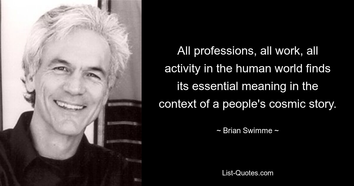 All professions, all work, all activity in the human world finds its essential meaning in the context of a people's cosmic story. — © Brian Swimme