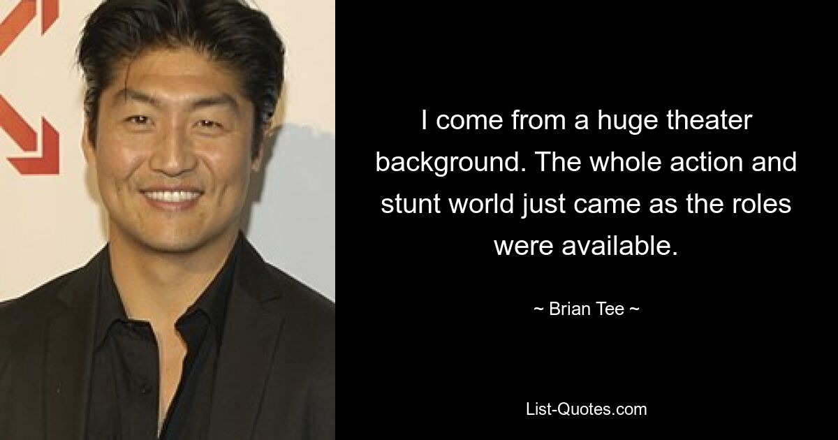 I come from a huge theater background. The whole action and stunt world just came as the roles were available. — © Brian Tee