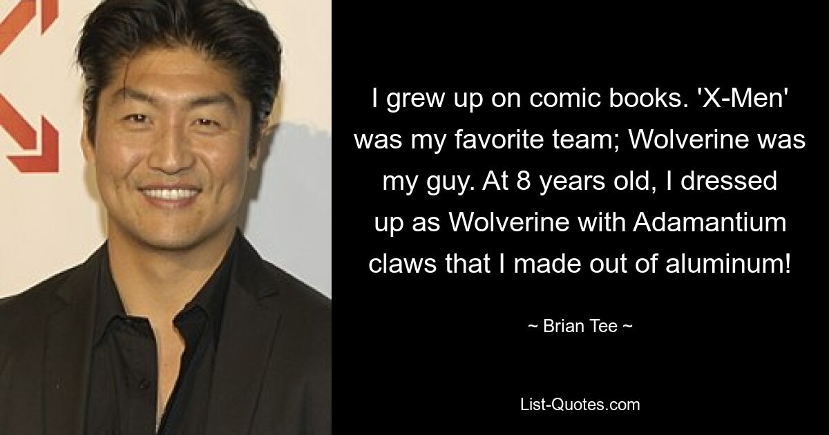 I grew up on comic books. 'X-Men' was my favorite team; Wolverine was my guy. At 8 years old, I dressed up as Wolverine with Adamantium claws that I made out of aluminum! — © Brian Tee