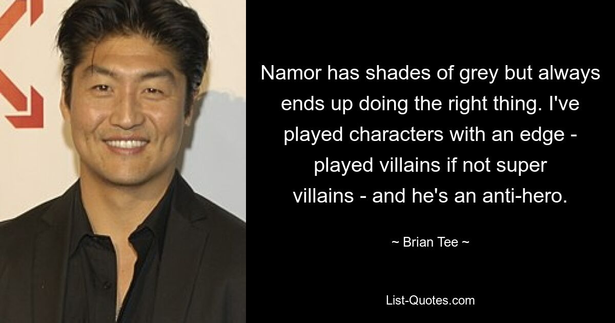 Namor has shades of grey but always ends up doing the right thing. I've played characters with an edge - played villains if not super villains - and he's an anti-hero. — © Brian Tee