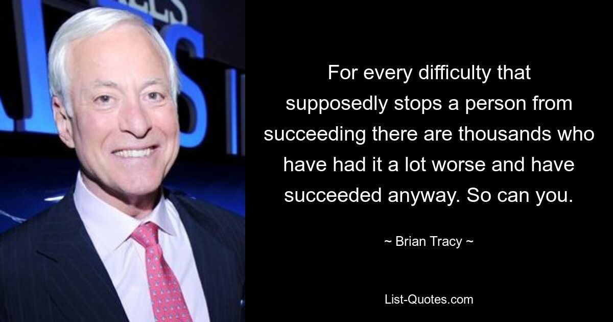 For every difficulty that supposedly stops a person from succeeding there are thousands who have had it a lot worse and have succeeded anyway. So can you. — © Brian Tracy