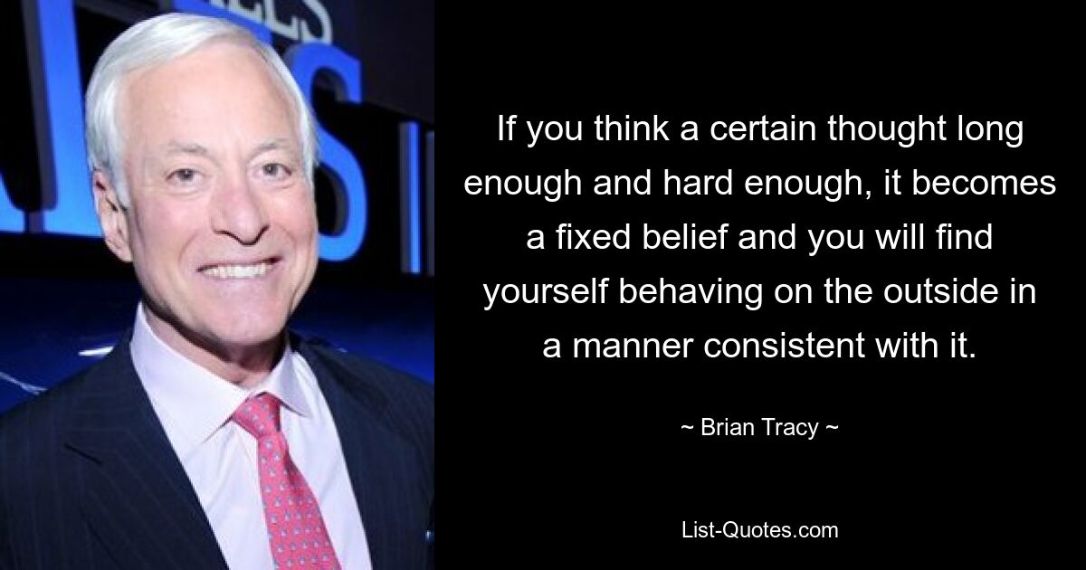 If you think a certain thought long enough and hard enough, it becomes a fixed belief and you will find yourself behaving on the outside in a manner consistent with it. — © Brian Tracy