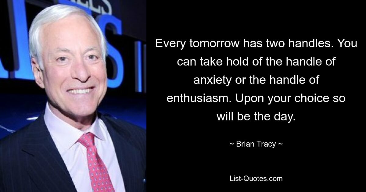 Every tomorrow has two handles. You can take hold of the handle of anxiety or the handle of enthusiasm. Upon your choice so will be the day. — © Brian Tracy