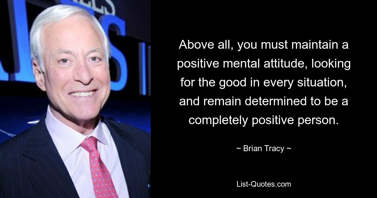 Above all, you must maintain a positive mental attitude, looking for the good in every situation, and remain determined to be a completely positive person. — © Brian Tracy