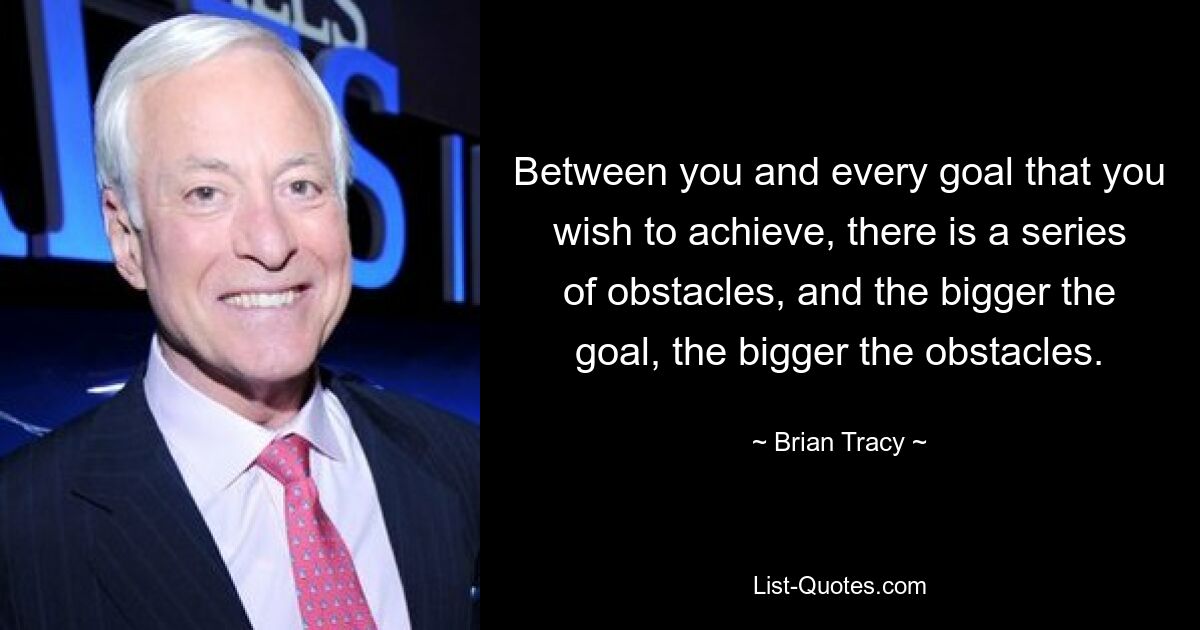 Between you and every goal that you wish to achieve, there is a series of obstacles, and the bigger the goal, the bigger the obstacles. — © Brian Tracy