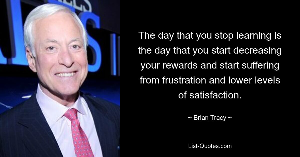 The day that you stop learning is the day that you start decreasing your rewards and start suffering from frustration and lower levels of satisfaction. — © Brian Tracy