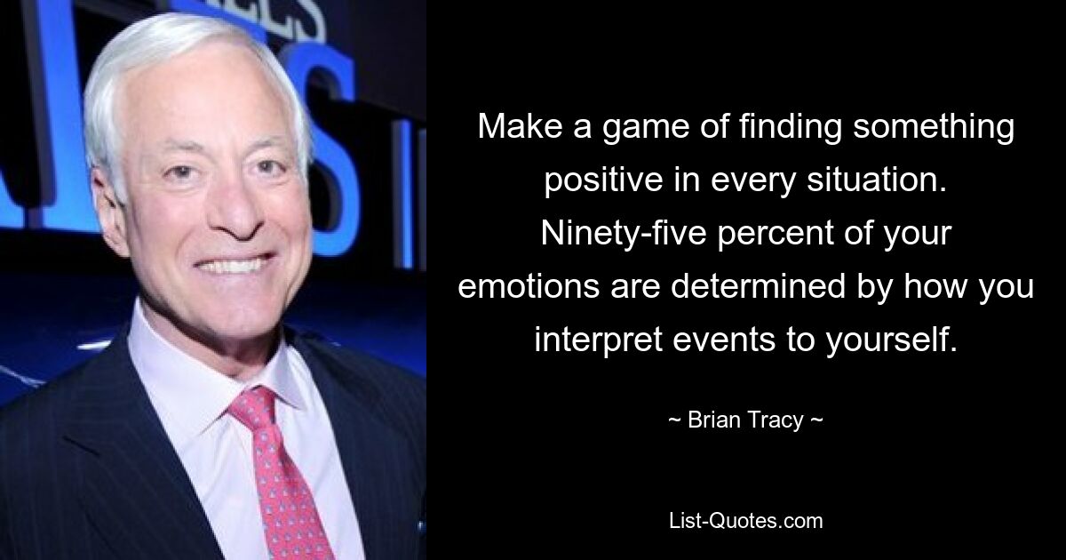 Make a game of finding something positive in every situation. Ninety-five percent of your emotions are determined by how you interpret events to yourself. — © Brian Tracy