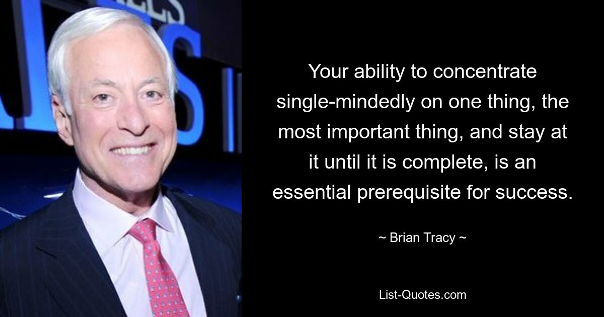 Your ability to concentrate single-mindedly on one thing, the most important thing, and stay at it until it is complete, is an essential prerequisite for success. — © Brian Tracy