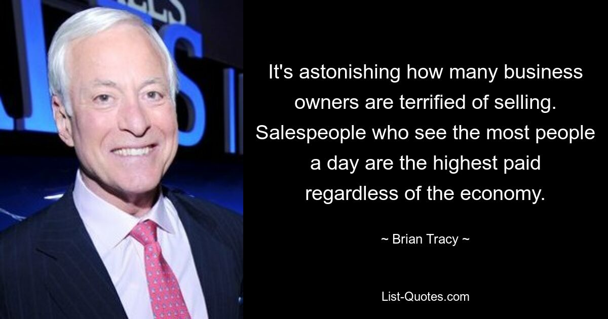 It's astonishing how many business owners are terrified of selling. Salespeople who see the most people a day are the highest paid regardless of the economy. — © Brian Tracy