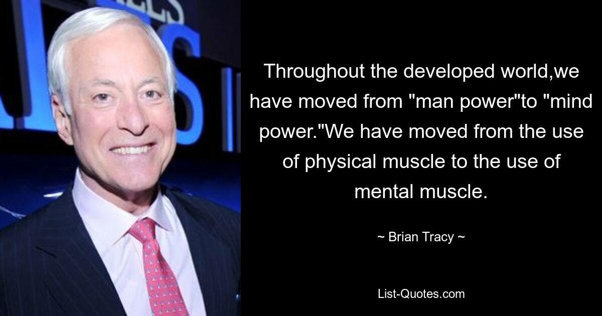 Throughout the developed world,we have moved from "man power"to "mind power."We have moved from the use of physical muscle to the use of mental muscle. — © Brian Tracy