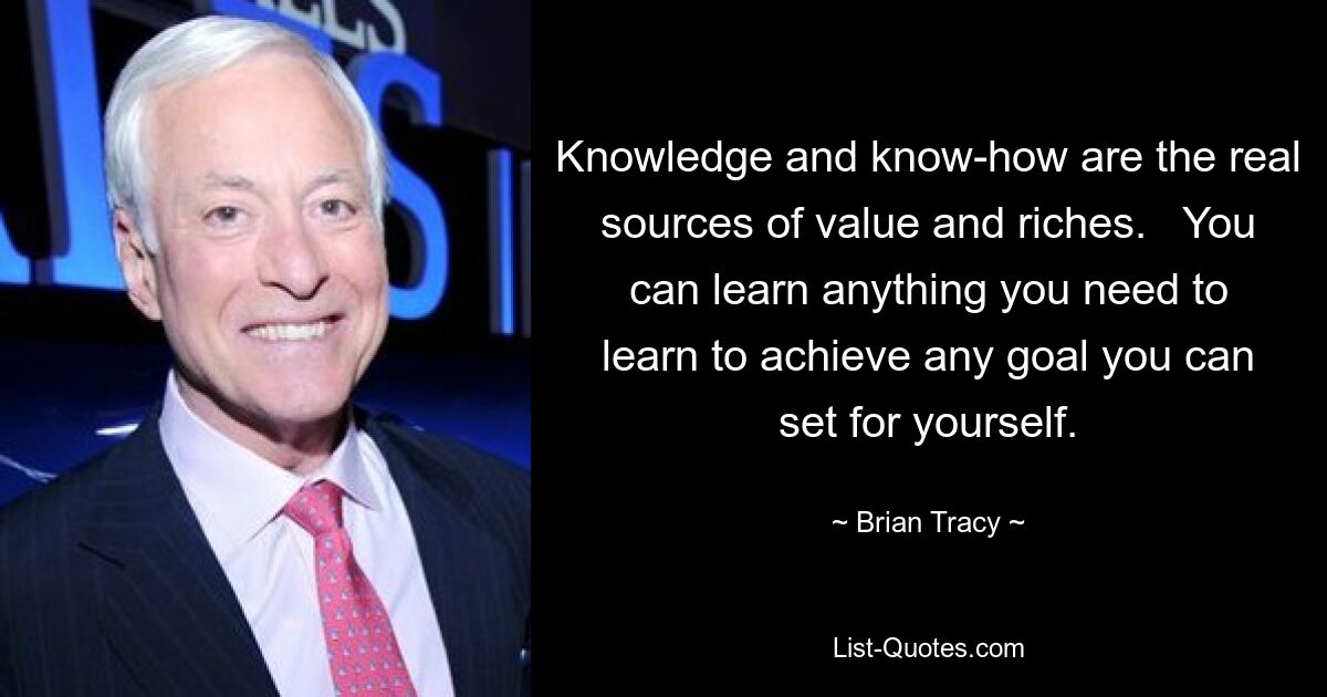 Knowledge and know-how are the real sources of value and riches.   You can learn anything you need to learn to achieve any goal you can set for yourself. — © Brian Tracy