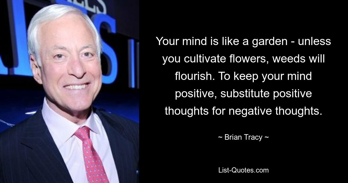 Your mind is like a garden - unless you cultivate flowers, weeds will flourish. To keep your mind positive, substitute positive thoughts for negative thoughts. — © Brian Tracy