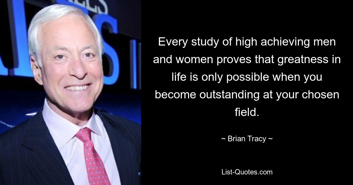 Every study of high achieving men and women proves that greatness in life is only possible when you become outstanding at your chosen field. — © Brian Tracy