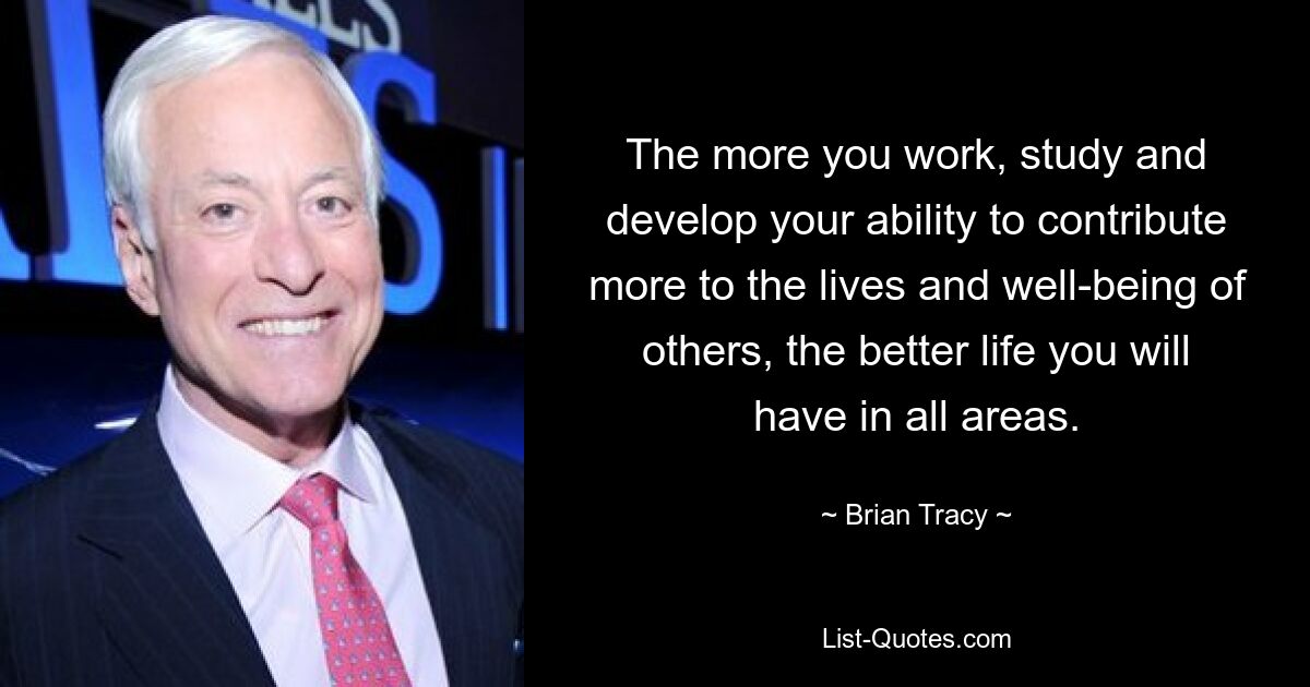 The more you work, study and develop your ability to contribute more to the lives and well-being of others, the better life you will have in all areas. — © Brian Tracy