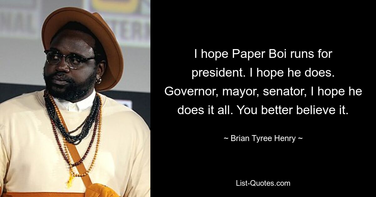 I hope Paper Boi runs for president. I hope he does. Governor, mayor, senator, I hope he does it all. You better believe it. — © Brian Tyree Henry