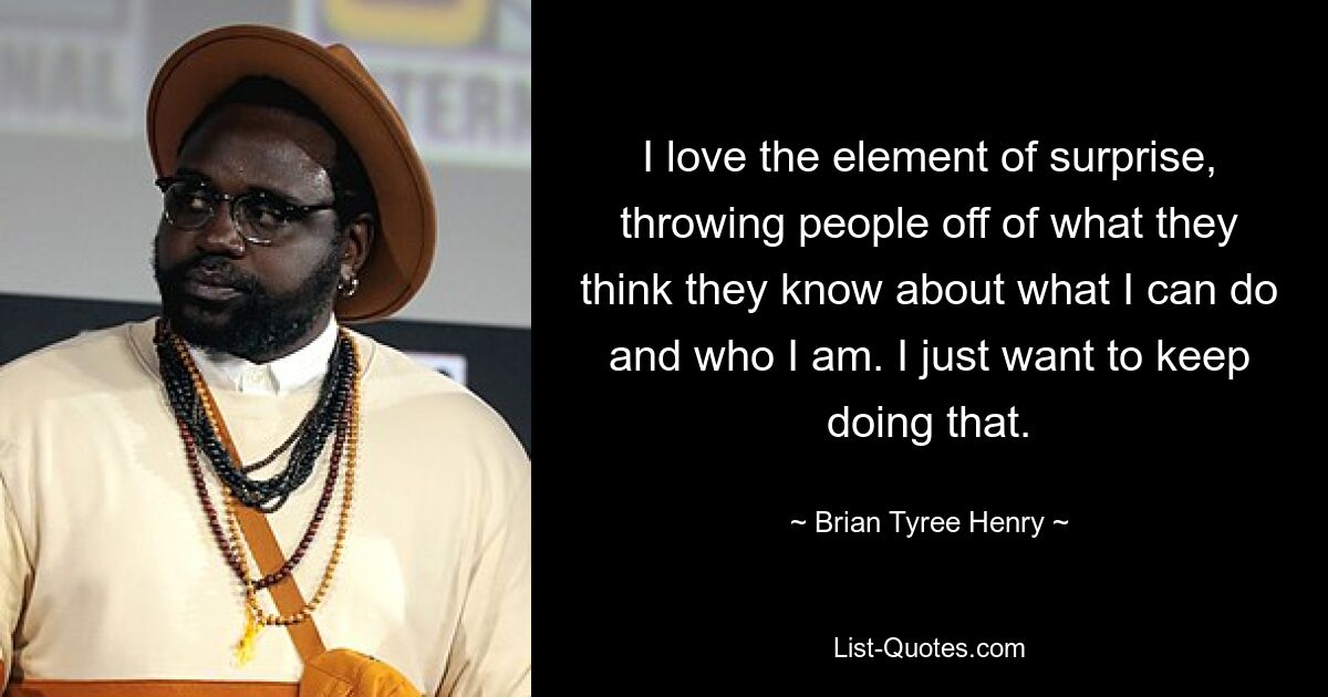 I love the element of surprise, throwing people off of what they think they know about what I can do and who I am. I just want to keep doing that. — © Brian Tyree Henry