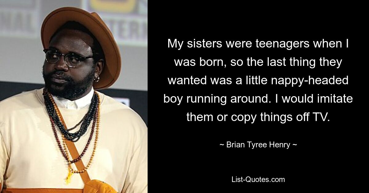 My sisters were teenagers when I was born, so the last thing they wanted was a little nappy-headed boy running around. I would imitate them or copy things off TV. — © Brian Tyree Henry