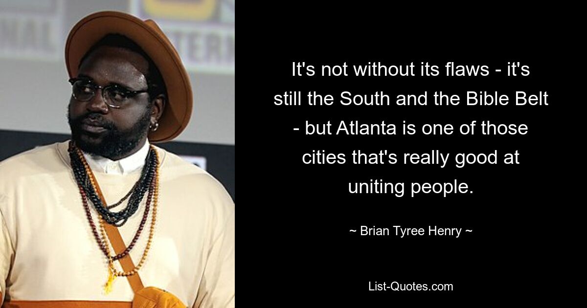 It's not without its flaws - it's still the South and the Bible Belt - but Atlanta is one of those cities that's really good at uniting people. — © Brian Tyree Henry