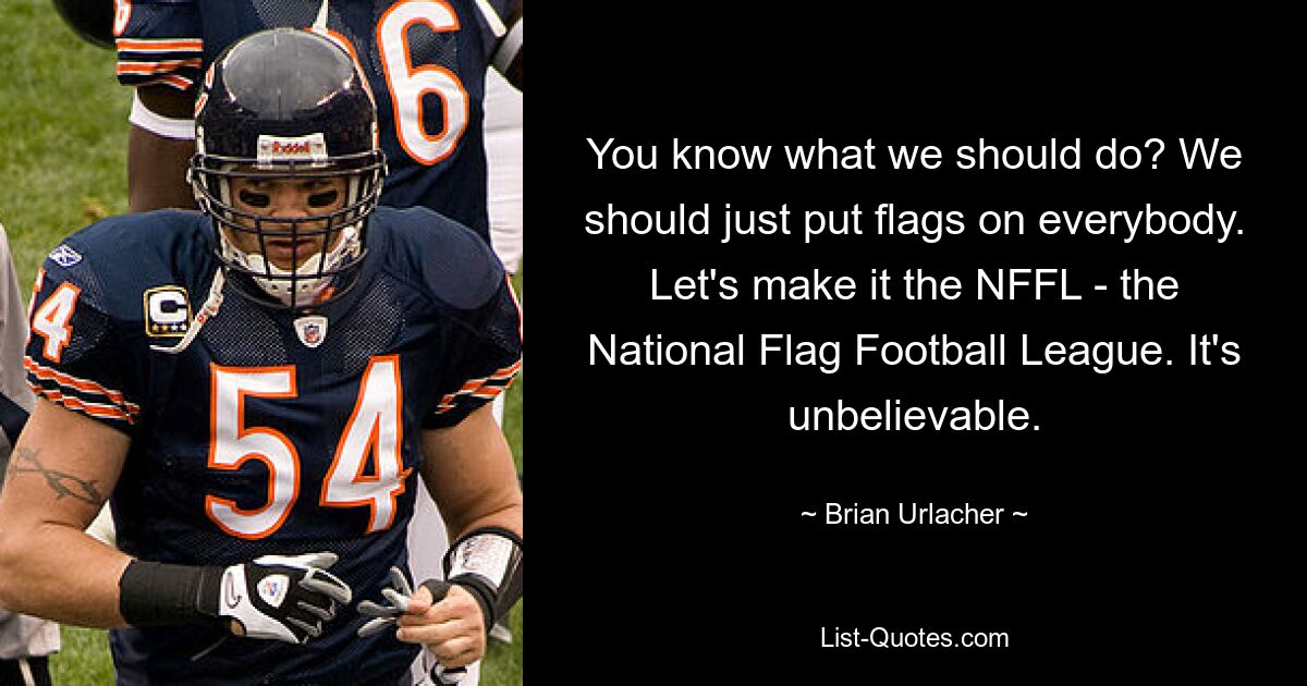 You know what we should do? We should just put flags on everybody. Let's make it the NFFL - the National Flag Football League. It's unbelievable. — © Brian Urlacher