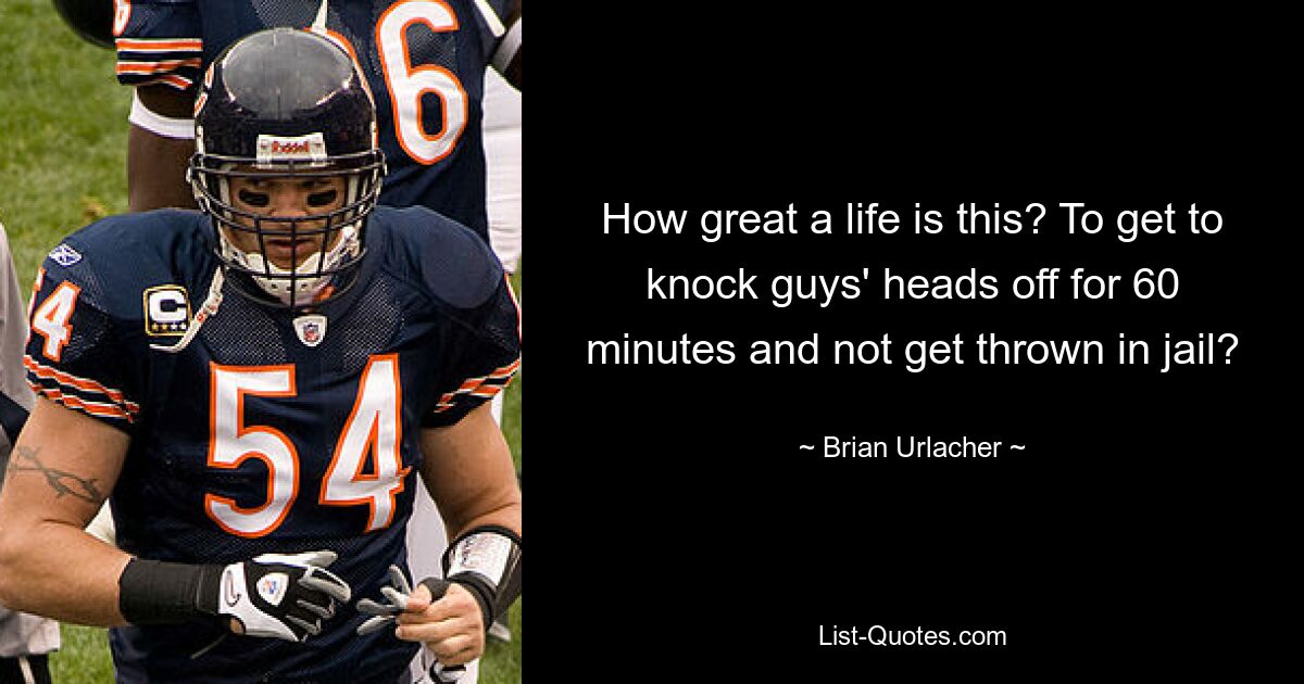 How great a life is this? To get to knock guys' heads off for 60 minutes and not get thrown in jail? — © Brian Urlacher