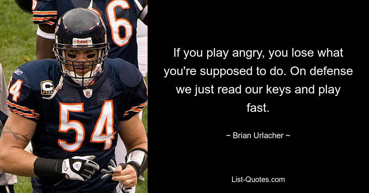 If you play angry, you lose what you're supposed to do. On defense we just read our keys and play fast. — © Brian Urlacher