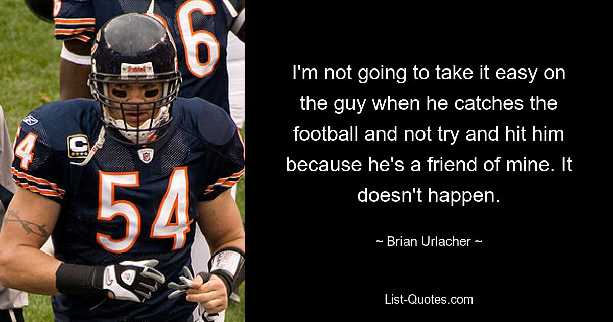 I'm not going to take it easy on the guy when he catches the football and not try and hit him because he's a friend of mine. It doesn't happen. — © Brian Urlacher