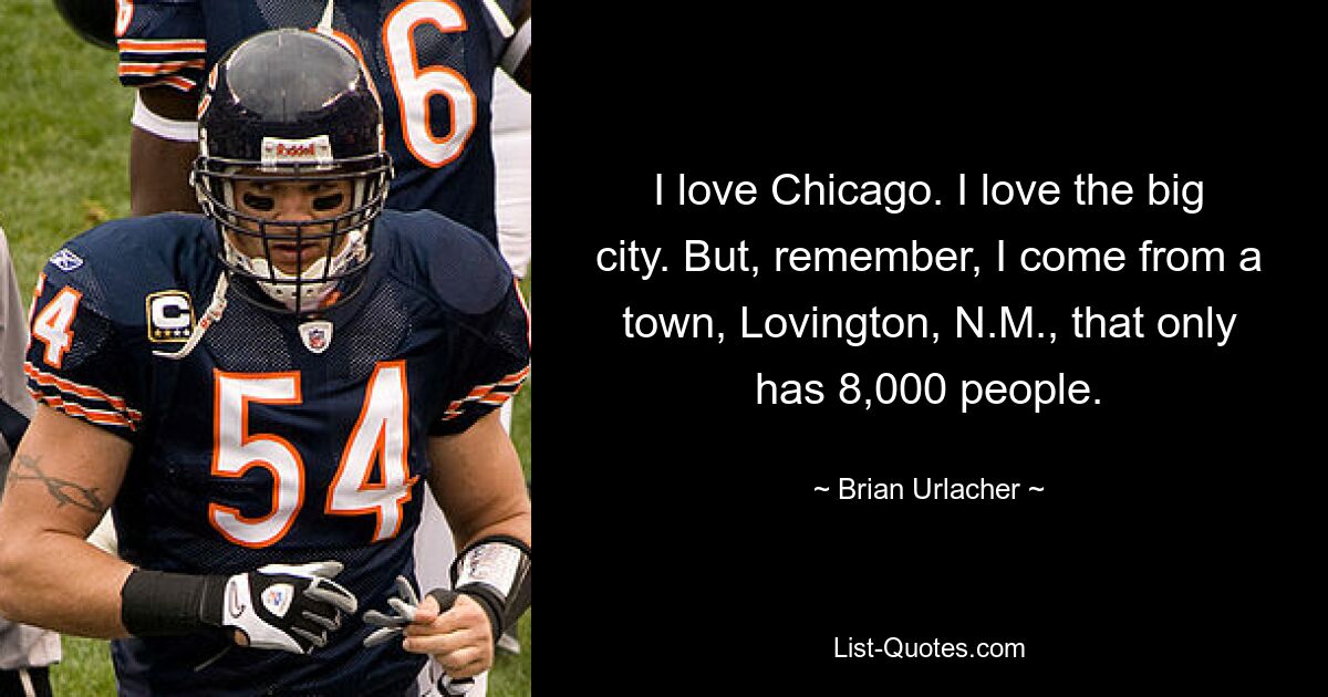 I love Chicago. I love the big city. But, remember, I come from a town, Lovington, N.M., that only has 8,000 people. — © Brian Urlacher