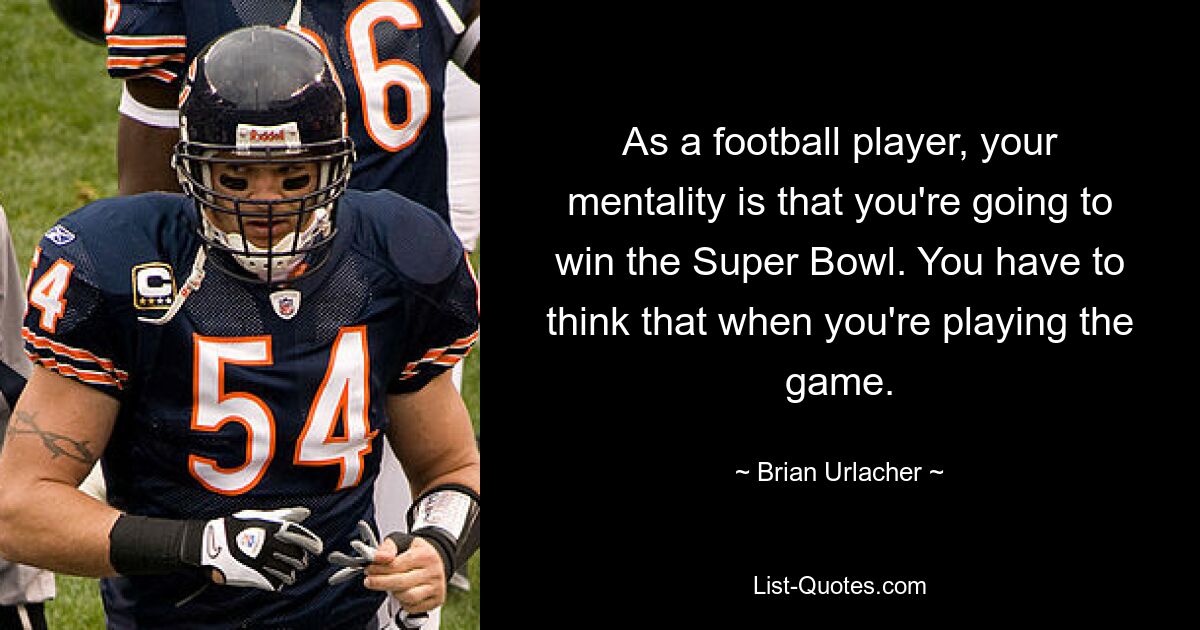 As a football player, your mentality is that you're going to win the Super Bowl. You have to think that when you're playing the game. — © Brian Urlacher