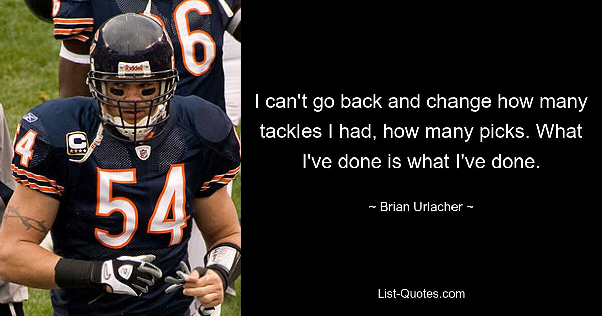 I can't go back and change how many tackles I had, how many picks. What I've done is what I've done. — © Brian Urlacher