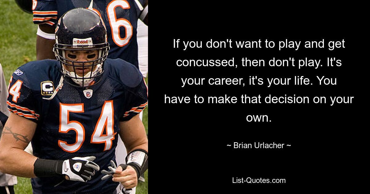 If you don't want to play and get concussed, then don't play. It's your career, it's your life. You have to make that decision on your own. — © Brian Urlacher