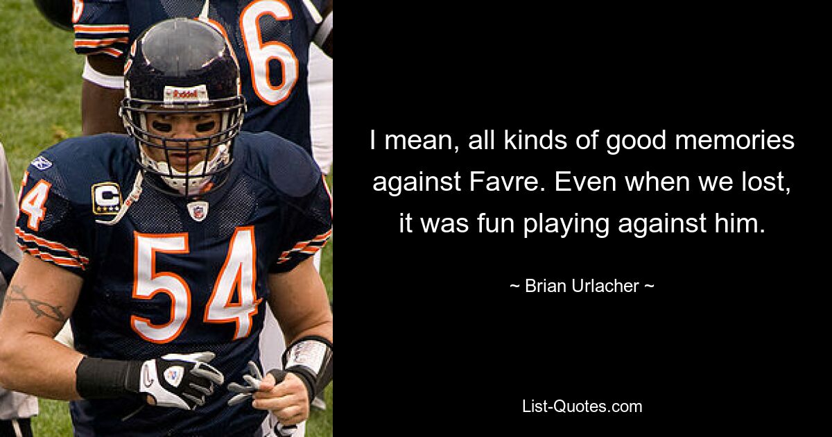 I mean, all kinds of good memories against Favre. Even when we lost, it was fun playing against him. — © Brian Urlacher