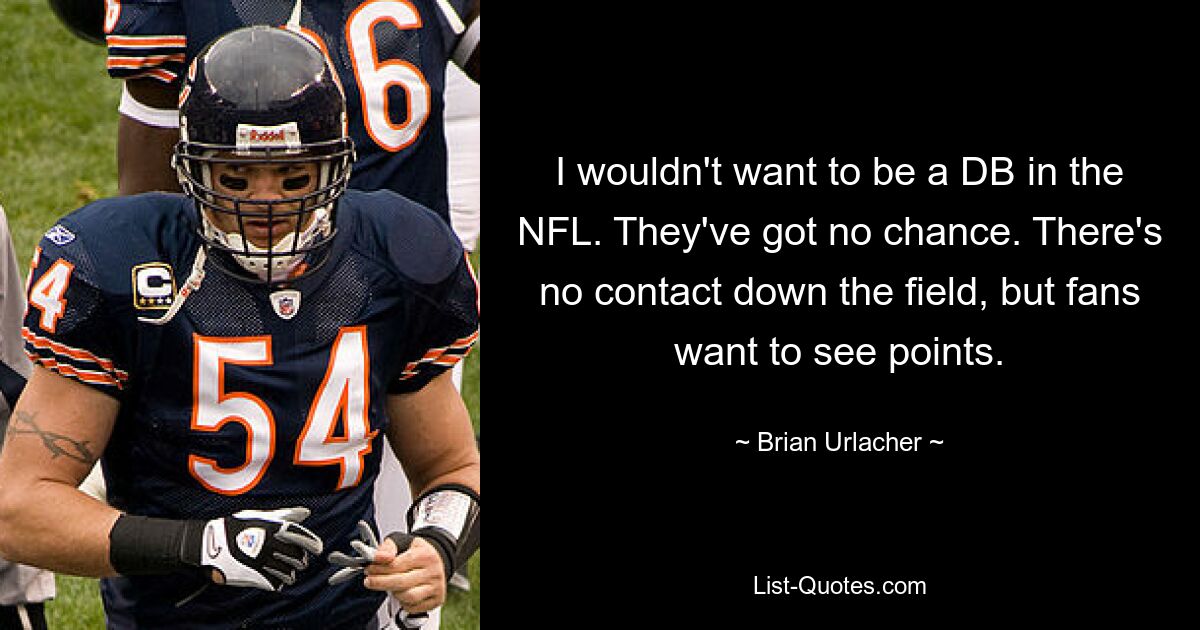 I wouldn't want to be a DB in the NFL. They've got no chance. There's no contact down the field, but fans want to see points. — © Brian Urlacher