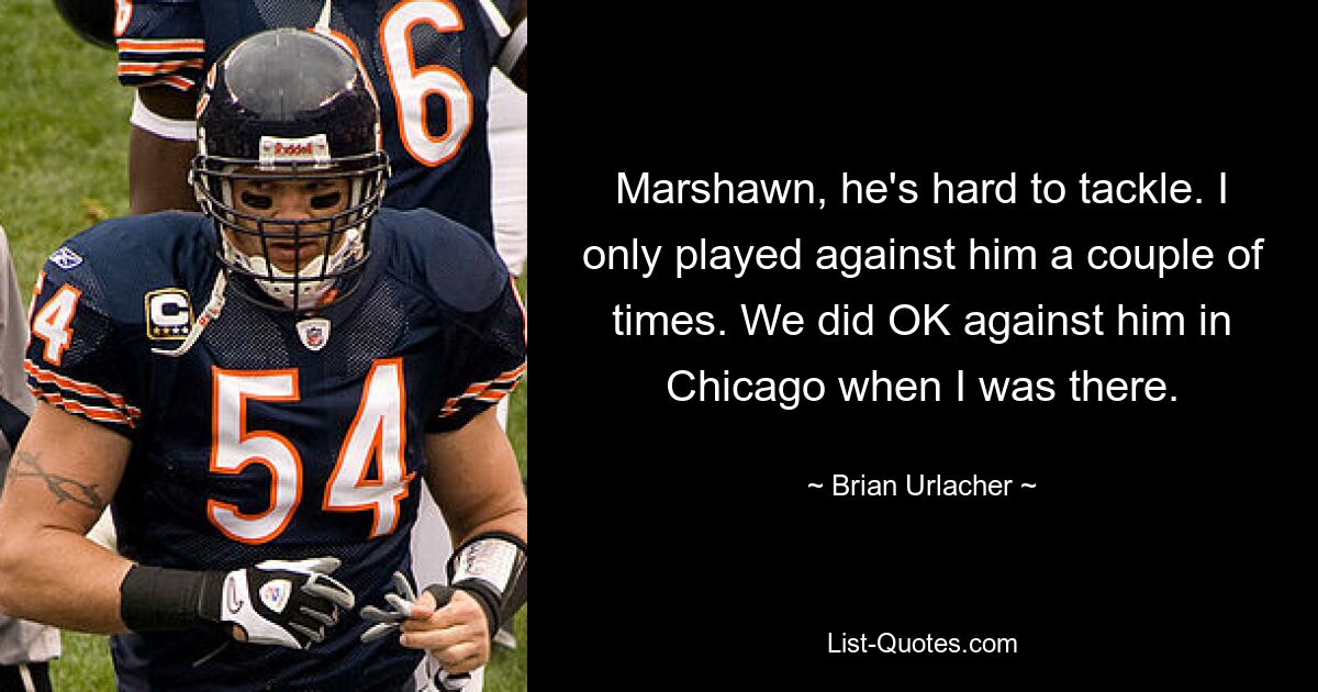 Marshawn, he's hard to tackle. I only played against him a couple of times. We did OK against him in Chicago when I was there. — © Brian Urlacher