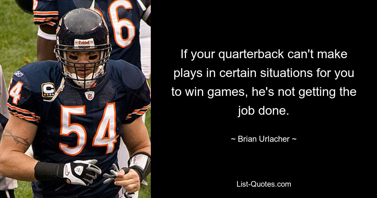 If your quarterback can't make plays in certain situations for you to win games, he's not getting the job done. — © Brian Urlacher