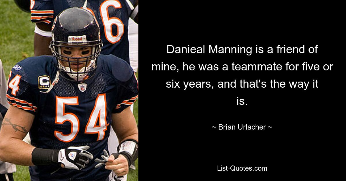 Danieal Manning is a friend of mine, he was a teammate for five or six years, and that's the way it is. — © Brian Urlacher