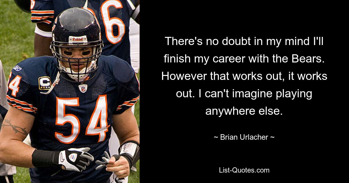 There's no doubt in my mind I'll finish my career with the Bears. However that works out, it works out. I can't imagine playing anywhere else. — © Brian Urlacher