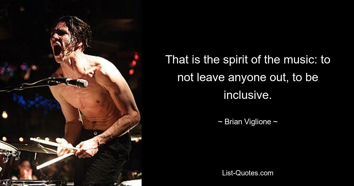 That is the spirit of the music: to not leave anyone out, to be inclusive. — © Brian Viglione