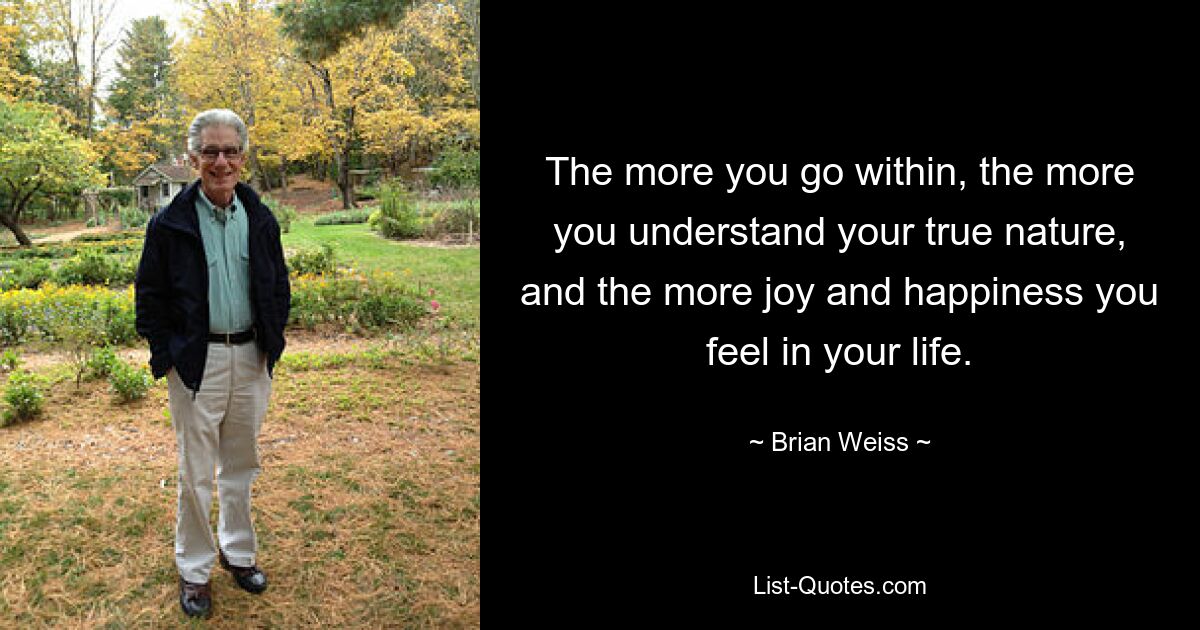 The more you go within, the more you understand your true nature, and the more joy and happiness you feel in your life. — © Brian Weiss