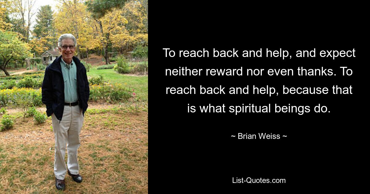 To reach back and help, and expect neither reward nor even thanks. To reach back and help, because that is what spiritual beings do. — © Brian Weiss