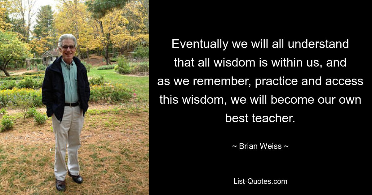 Eventually we will all understand that all wisdom is within us, and as we remember, practice and access this wisdom, we will become our own best teacher. — © Brian Weiss