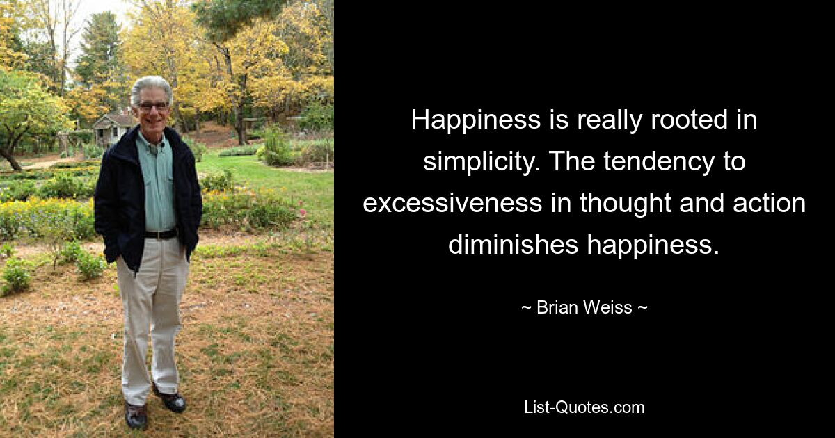 Happiness is really rooted in simplicity. The tendency to excessiveness in thought and action diminishes happiness. — © Brian Weiss